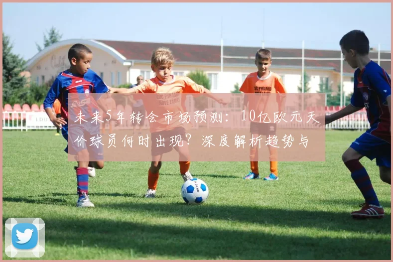 未来5年转会市场预测：10亿欧元天价球员何时出现？深度解析趋势与潜在人选