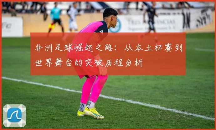 非洲足球崛起之路:从本土杯赛到世界舞台的突破历程分析