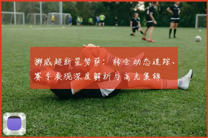 挪威超新星努萨：转会动态追踪、赛季表现深度解析与高光集锦