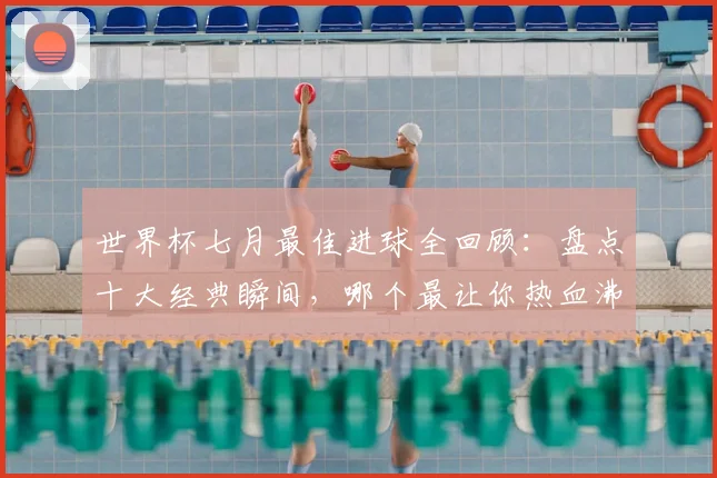 世界杯七月最佳进球全回顾:盘点十大经典瞬间,哪个最让你热血沸腾?