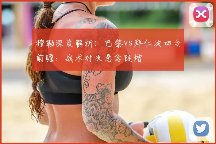 穆勒深度解析：巴黎vs拜仁次回合前瞻，战术对决悬念陡增