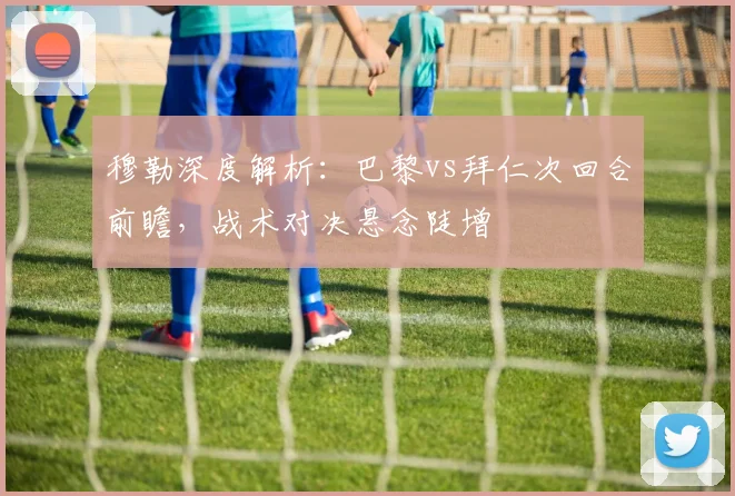 穆勒深度解析:巴黎vs拜仁次回合前瞻,战术对决悬念陡增